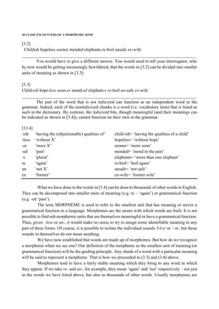 20 CLOSE ENCOUNTERS OF A MORPHEMIC KIND
[3.2]
Childish hopeless sooner mended elephants re-boil unsafe ex-wife
_______________________________________________________________________________
You would have to give a different answer. You would need to tell your interrogator, who
by now would be getting increasingly bewildered, that the words in [3.2] can be divided into smaller
units of meaning as shown in [3.3]:
[3.3]
Child-ish hope-less soon-er mend-ed elephant-s re-boil un-safe ex-wife
_______________________________________________________________________________
The part of the word that is not italicized can function as an independent word in the
grammar. Indeed, each of the nonitalicized chunks is a word (i.e. vocabulary item) that is listed as
such in the dictionary. By contrast, the italicized bits, though meaningful (and their meanings can
be indicated as shown in [3.4]), cannot function on their own in the grammar.
[13.4]
-ish ‘having the (objectionable) qualities of’ child-ish= ‘having the qualities of a child’
-less ‘without X’ hopeless= ‘without hope’
-er ‘more X’ sooner= ‘more soon’
-ed ‘past’ mended= ‘mend in the past’
-s ‘plural’ elephants= ‘more than one elephant’
re ‘again’ re-boil= ‘boil again’
un ‘not X’ unsafe= ‘not safe’
ex ‘former’ ex-wife= ‘former wife’
What we have done to the words in [3.4] can be done to thousands of other words in English.
They can be decomposed into smaller units of meaning (e.g. re – ‘again’) or grammatical function
(e.g. -ed ‘past’).
The term MORPHEME is used to refer to the smallest unit that has meaning or serves a
grammatical function in a language. Morphemes are the atoms with which words are built. It is not
possible to find sub morphemic units that are themselves meaningful or have a grammatical function.
Thus, given –less or un-, it would make no sense to try to assign some identifiable meaning to any
part of these forms. Of course, it is possible to isolate the individual sounds /l-l-s/ or / -n/, but those
sounds in themselves do not mean anything.
We have now established that words are made up of morphemes. But how do we recognize
a morpheme when we see one? Our definition of the morpheme as the smallest unit of meaning (or
grammatical function) will be the guiding principle. Any chunk of a word with a particular meaning
will be said to represent a morpheme. That is how we proceeded in (3.3] and (3.4) above.
Morphemes tend to have a fairly stable meaning which they bring to any word in which
they appear. If we take re- and un-, for example, they mean ‘again’ and ‘not’ respectively – not just
in the words we have listed above, but also in thousands of other words. Usually morphemes are
 