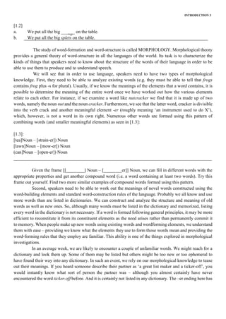 INTRODUCTION 3
[1.2]
a. We put all the big ______ on the table.
b. We put all the big splets on the table.
The study of word-formation and word-structure is called MORPHOLOGY. Morphological theory
provides a general theory of word-structure in all the languages of the world. Its task is to characterize the
kinds of things that speakers need to know about the structure of the words of their language in order to be
able to use them to produce and to understand speech.
We will see that in order to use language, speakers need to have two types of morphological
knowledge. First, they need to be able to analyze existing words (e.g. they must be able to tell that frogs
contains frog plus -s for plural). Usually, if we know the meanings of the elements that a word contains, it is
possible to determine the meaning of the entire word once we have worked out how the various elements
relate to each other. For instance, if we examine a word like nutcracker we find that it is made up of two
words, namely the noun nut and the noun cracker. Furthermore, we see that the latter word, cracker is divisible
into the verb crack and another meaningful element -er (roughly meaning ‘an instrument used to do X’),
which, however, is not a word in its own right. Numerous other words are formed using this pattern of
combining words (and smaller meaningful elements) as seen in [1.3]:
[1.3]:
[tea]Noun – [strain-er]) Noun
[lawn]Noun – [mow-er]) Noun
(can]Noun – [open-er]) Noun
_______________________________________________________________________________________
Given the frame [[________] Noun – [________er]] Noun, we can fill in different words with the
appropriate properties and get another compound word (i.e. a word containing at least two words). Try this
frame out yourself. Find two more similar examples of compound words formed using this pattern.
Second, speakers need to be able to work out the meanings of novel words constructed using the
word-building elements and standard word-construction rules of the language. Probably we all know and use
more words than are listed in dictionaries. We can construct and analyze the structure and meaning of old
words as well as new ones. So, although many words must be listed in the dictionary and memorized, listing
every word in the dictionary is not necessary. If a word is formed following general principles, it may be more
efficient to reconstitute it from its constituent elements as the need arises rather than permanently commit it
to memory. When people make up new words using existing words and wordforming elements, we understand
them with ease – providing we know what the elements they use to form those words mean and providing the
word-forming rules that they employ are familiar. This ability is one of the things explored in morphological
investigations.
In an average week, we are likely to encounter a couple of unfamiliar words. We might reach for a
dictionary and look them up. Some of them may be listed but others might be too new or too ephemeral to
have found their way into any dictionary. In such an event, we rely on our morphological knowledge to tease
out their meanings. If you heard someone describe their partner as ‘a great list maker and a ticker-off’, you
would instantly know what sort of person the partner was – although you almost certainly have never
encountered the word ticker-off before. And it is certainly not listed in any dictionary. The –er ending here has
 