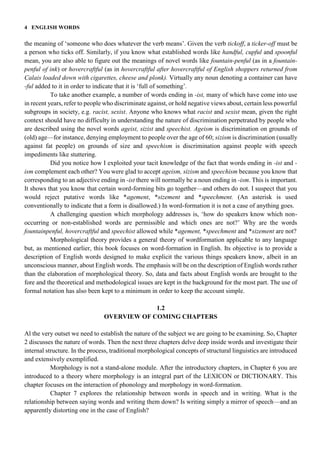 4 ENGLISH WORDS
the meaning of ‘someone who does whatever the verb means’. Given the verb tickoff, a ticker-off must be
a person who ticks off. Similarly, if you know what established words like handful, cupful and spoonful
mean, you are also able to figure out the meanings of novel words like fountain-penful (as in a fountain-
penful of ink) or hovercraftful (as in hovercraftful after hovercraftful of English shoppers returned from
Calais loaded down with cigarettes, cheese and plonk). Virtually any noun denoting a container can have
-ful added to it in order to indicate that it is ‘full of something’.
To take another example, a number of words ending in -ist, many of which have come into use
in recent years, refer to people who discriminate against, or hold negative views about, certain less powerful
subgroups in society, e.g. racist, sexist. Anyone who knows what racist and sexist mean, given the right
context should have no difficulty in understanding the nature of discrimination perpetrated by people who
are described using the novel words ageist, sizist and speechist. Ageism is discrimination on grounds of
(old) age—for instance, denying employment to people over the age of 60; sizism is discrimination (usually
against fat people) on grounds of size and speechism is discrimination against people with speech
impediments like stuttering.
Did you notice how I exploited your tacit knowledge of the fact that words ending in -ist and -
ism complement each other? You were glad to accept ageism, sizism and speechism because you know that
corresponding to an adjective ending in -ist there will normally be a noun ending in -ism. This is important.
It shows that you know that certain word-forming bits go together—and others do not. I suspect that you
would reject putative words like *agement, *sizement and *speechment. (An asterisk is used
conventionally to indicate that a form is disallowed.) In word-formation it is not a case of anything goes.
A challenging question which morphology addresses is, ‘how do speakers know which non-
occurring or non-established words are permissible and which ones are not?’ Why are the words
fountainpenful, hovercraftful and speechist allowed while *agement, *speechment and *sizement are not?
Morphological theory provides a general theory of wordformation applicable to any language
but, as mentioned earlier, this book focuses on word-formation in English. Its objective is to provide a
description of English words designed to make explicit the various things speakers know, albeit in an
unconscious manner, about English words. The emphasis will be on the description of English words rather
than the elaboration of morphological theory. So, data and facts about English words are brought to the
fore and the theoretical and methodological issues are kept in the background for the most part. The use of
formal notation has also been kept to a minimum in order to keep the account simple.
1.2
OVERVIEW OF COMING CHAPTERS
Al the very outset we need to establish the nature of the subject we are going to be examining. So, Chapter
2 discusses the nature of words. Then the next three chapters delve deep inside words and investigate their
internal structure. In the process, traditional morphological concepts of structural linguistics are introduced
and extensively exemplified.
Morphology is not a stand-alone module. After the introductory chapters, in Chapter 6 you are
introduced to a theory where morphology is an integral part of the LEXICON or DICTIONARY. This
chapter focuses on the interaction of phonology and morphology in word-formation.
Chapter 7 explores the relationship between words in speech and in writing. What is the
relationship between saying words and writing them down? Is writing simply a mirror of speech—and an
apparently distorting one in the case of English?
 