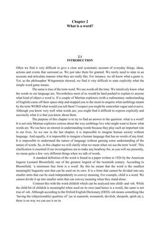 Chapter 2
What is a word?
2.1
INTRODUCTION
Often we find it very difficult to give a clear and systematic account of everyday things, ideas,
actions and events that surround us. We just take them for granted. We rarely need to state in an
accurate and articulate manner what they are really like. For instance, we all know what a game is.
Yet, as the philosopher Wittgenstein showed, we find it very difficult to state explicitly what the
simple word game means.
The same is true of the term word. We use words all the time. We intuitively know what
the words in our language are. Nevertheless most of us would be hard pushed to explain to anyone
what kind of object a word is. If a couple of Martian explorers (with a rudimentary understanding
of English) came off their space-ship and stopped you in the street to enquire what earthlings meant
by the term WORD what would you tell them? I suspect you might be somewhat vague and evasive.
Although you know very well what words are, you might find it difficult to express explicitly and
succinctly what it is that you know about them.
The purpose of this chapter is to try to find an answer to the question: what is a word?
It is not only Martian explorers curious about the way earthlings live who might want to know what
words are. We too have an interest in understanding words because they play such an important role
in our lives. As we saw in the last chapter, it is impossible to imagine human society without
language. And equally, it is impossible to imagine a human language that has no words of any kind.
It is impossible to understand the nature of language without gaining some understanding of the
nature of words. So, in this chapter we will clarify what we mean when we use the term 'word'. This
clarification is essential if our investigations are to make any headway for, as you will see presently,
we mean quite a few very different things when we talk of words.
A standard definition of the word is found in a paper written in 1926 by the American
linguist Leonard Bloomfield, one of the greatest linguist of the twentieth century. According to
Bloomfield, ‘a minimum free form is a word'. By this he meant that the word is the smallest
meaningful linguistic unit that can be used on its own. It is a form that cannot be divided into any
smaller units that can be used independently to convey meaning. For example, child is a word. We
cannot divide it up into smaller units that can convey meaning when they stand alone.
Contrast this with the word childish which can be analyzed into child- and -ish. While
the child bit of childish is meaningful when used on its own (and hence is a word), the same is not
true of -ish. Although according to the Oxford English Dictionary (OED) -ish means something like
‘having the (objectionable) qualities of’ (as in mannish, womanish, devilish, sheepish, apish etc.),
there is no way we can use it on its
 
