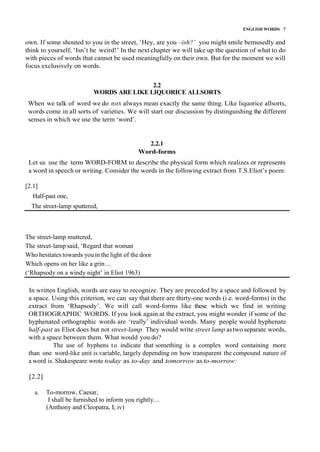 ENGLISH WORDS 7
own. If some shouted to you in the street, ‘Hey, are you –ish?’ you might smile bemusedly and
think to yourself, ‘Isn’t he weird!’ In the next chapter we will take up the question of what to do
with pieces of words that cannot be used meaningfully on their own. But for the moment we will
focus exclusively on words.
2.2
WORDS ARE LIKE LIQUORICE ALLSORTS
When we talk of word we do not always mean exactly the same thing. Like liquorice allsorts,
words come in all sorts of varieties. We will start our discussion by distinguishing the different
senses in which we use the term ‘word’.
2.2.1
Word-forms
Let us use the term WORD-FORM to describe the physical form which realizes or represents
a word in speech or writing. Consider the words in the following extract from T.S.Eliot’s poem:
[2.1]
Half-past one,
The street-lamp sputtered,
The street-lamp muttered,
The street-lamp said, ‘Regard that woman
Who hesitates towards youin the light of the door
Which opens on her like a grin…
(‘Rhapsody on a windy night’ in Eliot 1963)
In written English, words are easy to recognize. They are preceded by a space and followed by
a space. Using this criterion, we can say that there are thirty-one words (i.e. word-forms) in the
extract from ‘Rhapsody’. We will call word-forms like these which we find in writing
ORTHOGRAPHIC WORDS. If you look again at the extract, you might wonder if some of the
hyphenated orthographic words are ‘really’ individual words. Many people would hyphenate
half-past as Eliot does but not street-lamp. They would write street lamp astwo separate words,
with a space between them. What would you do?
The use of hyphens to indicate that something is a complex word containing more
than one word-like unit is variable, largely depending on how transparent the compound nature of
a word is. Shakespeare wrote today as to-day and tomorrow as to-morrow:
[2.2]
a. To-morrow, Caesar,
I shall be furnished to inform you rightly…
(Anthony and Cleopatra, I, iv)
 