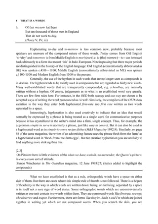 8 WHAT IS A WORD?
b. O! that we now had here
But ten thousand of those men in England
That do not work to-day.
(Henry V, IV, iii)
Hyphenating to-day and to-morrow is less common now, probably because most
speakers are unaware of the compound nature of these words. Today comes from Old English
‘to+day’ and tomorrow is from Middle English to mor(e)we (i.e. to (the) morrow)—to - can be traced
back ultimately to a form that meant ‘this’ in Indo-European. Note in passing that three major periods
are distinguished in the history of the English language: Old English (conventionally abbreviated as
OE) was spoken c.45O—1100; Middle English (conventionally abbreviated as ME) was spoken
c.1100-1500 and Modern English from 1500 to the present.
Generally, the use of the hyphen in such words that are no longer seen as compounds is
in decline. The hyphen tends to be mostly used in compounds that are regarded as fairly new words.
Many well-established words that are transparently compounded, e.g. schoolboy, are normally
written without a hyphen. Of course, judgements as to what is an established word vary greatly.
There are few firm rules here. For instance, in the OED both seaway and sea-way are shown to be
accepted ways of writing the word pronounced as /si:wel/. Similarly, the compilers of the OED show
variation in the way they enter both hyphenated first-rate and first rate written as two words
separated by a space.
Interestingly, hyphenation is also used creatively to indicate that an idea that would
normally be expressed by a phrase is being treated as a single word for communicative purposes
because it has crystallized in the writer's mind into a firm, single concept. Thus, for example, the
expression simple to serve is normally a phrase, just like easy to control. But it can also be used as
a hyphenated word as in simple-to-serve recipe dishes (M&S Magazine 1992:9). Similarly, on page
48 of the same magazine, the writer of an advertising feature uses the phrase fresh from the farm’ as
a hyphenated word in ‘fresh-from- the-farm eggs’. But for creative hyphenation you are unlikely to
find anything more striking than this:
[2.3]
On Pitcaim there is little evidence of the what-we-have-wehold, no-surrender, the Queen’s-picture-
in-every-room sort of attitude.
Simon Winchester in The Guardian magazine, 12 June 1993:27; (italics added to highlight the
compounds)
What we have established is that as a rule, orthographic words have a space on either
side of them. But there are cases where this simple rule of thumb is not followed. There is a degree
of flexibility in the way in which words are written down: being, or not being, separated by a space
is in itself not a sure sign of word status. Some orthographic words which are uncontroversially
written as one unit contain two words within them. They are compound words like firstrate, seaway,
wheelbarrow and teapot. Furthermore, there are forms like they're, hadn’t and I'm which are joined
together in writing yet which are not compound words. When you scratch the skin, you see
 