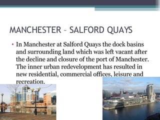 MANCHESTER – SALFORD QUAYS In Manchester at Salford Quays the dock basins and surrounding land which was left vacant after the decline and closure of the port of Manchester. The inner urban redevelopment has resulted in new residential, commercial offices, leisure and recreation.  
