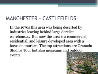 MANCHESTER - CASTLEFIELDS In the 1970s this area was being deserted by industries leaving behind large derelict warehouses.  But now the area is a commercial, residential, and leisure developed area with a focus on tourism. The top attractions are Granada Studios Tour but also museums and outdoor events.  
