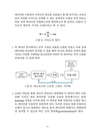 - 10 -
데이터를 이용하여 가속도의 법칙을 검증하고 할 때 연구자는 다음과
같이 간결한 수식으로 표현할 수 있는 실세계의 모델을 먼저 만들고
이를 실제 데이터와 부합하는지를 확인하고자 할 것이다. 다음의 가
속도의 법칙의 수식을 모델이라고 할 수 있다.
그림 5. 가속도의 법칙
○ 빅 데이터 분석에서는 먼저 가정을 포함한 모델을 만들고 이를 실제
데이터와 비교하여 분석할 수 있을 뿐만 아니라, 반대로 모델이 없을
지라도 다양한 기계학습 알고리즘에 의하여 빅 데이터로 부터 모델을
만들어낼 수 있게 한다.
데이터 분석
알고리즘
모델 검증훈련
데이터셋
테스트
데이터셋
모델
반 영
그림 6. 네트워크와 스트림 그래프 시각화
○ 모델은 학습을 통해 성능이 개선되고 일반화될 수 있어야 한다. 이를
위해 주어진 샘플 데이터를 사용해 모델을 완성해나가는 훈련
(training) 과정을 거치게 되며, 이 훈련을 통해 만들어진 모델을 테스
트 데이터를 이용하여 검증하게 된다. 이러한 과정을 통해 만들어진
모델이 앞으로 발생하는 새로운 입력 데이터에 대해서도 정확하게
잘 동작할 수 있도록 하는 것이 일반화(generalization)라 한다.
 
