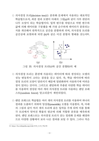 - 13 -
○ 의사결정 트리(decision tree)는 분류화 문제에서 사용되는 대표적인
학습법으로서, 최종 결과 모델이 아래의 그림(a)와 같이 가부 판단의
나무 모양이 되는 학습법이다. 입력 변수를 바탕으로 어떤 변수와
값에 의해 데이터를 구분했을 때 가장 순수하게 데이터가 분류되는
지를 계산해서 반복적으로 공간을 분할하게 되며, 의사결정 트리를
공간상에 표현하게 되면 (b)와 같은 이진 분할의 형태를 갖는다8)
.
(a) (b)
그림 10. 의사결정 트리(a)와 공간 분할(b)의 예
○ 의사결정 트리는 훈련에 사용되는 데이터에 따라 생성되는 모델의
성능 변동폭이 크다는 결점을 갖고 있다. 즉, 학습 데이터에 따라
결정 트리의 모양이 달라지기 때문에 일반화하여 사용하기에 어려운
점이 있다는 것이다. 그러므로 랜덤하게 추출된 다양한 학습 데이터
를 이용하여 생성된 여러 개의 의사결정 트리를 사용하는 랜덤 포레
스트(random forest) 알고리즘이 제안되었다.
○ 랜덤 포레스트 학습법은 여러 개의 의사결정 트리를 이용하여 하나의
결과를 도출하기 위하여 앙상블(ensemble) 모델을 이용한다. 즉, 아래
의 그림과 같이 여러 개의 트리에 같은 입력을 주게 되며 이를 통해
각 트리에서 얻어진 확률의 평균에 의해 적합한 분류를 예측하게
된다. 랜덤 포레스트는 의사결정 트리가 갖는 일반화 문제를 해결하
므로 다양한 상황에서 보다 나은 결과를 보일 수 있다. 그러나 작은
8) https://ko.wikipedia.org/wiki/결정_트리_학습법
 