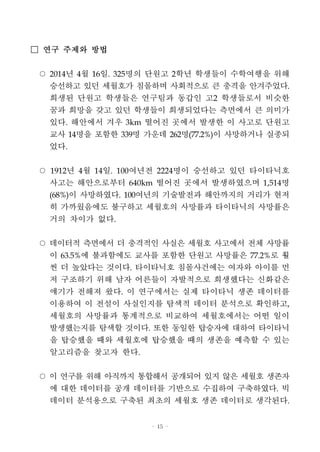 - 15 -
□ 연구 주제와 방법
○ 2014년 4월 16일. 325명의 단원고 2학년 학생들이 수학여행을 위해
승선하고 있던 세월호가 침몰하며 사회적으로 큰 충격을 안겨주었다.
희생된 단원고 학생들은 연구팀과 동갑인 고2 학생들로서 비슷한
꿈과 희망을 갖고 있던 학생들이 희생되었다는 측면에서 큰 의미가
있다. 해안에서 겨우 3km 떨어진 곳에서 발생한 이 사고로 단원고
교사 14명을 포함한 339명 가운데 262명(77.2%)이 사망하거나 실종되
었다.
○ 1912년 4월 14일. 100여년전 2224명이 승선하고 있던 타이타닉호
사고는 해안으로부터 640km 떨어진 곳에서 발생하였으며 1,514명
(68%)이 사망하였다. 100여년의 기술발전과 해안까지의 거리가 현저
히 가까웠음에도 불구하고 세월호의 사망률과 타이타닉의 사망률은
거의 차이가 없다.
○ 데이터적 측면에서 더 충격적인 사실은 세월호 사고에서 전체 사망률
이 63.5%에 불과함에도 교사를 포함한 단원고 사망률은 77.2%로 훨
씬 더 높았다는 것이다. 타이타닉호 침몰사건에는 여자와 아이를 먼
저 구조하기 위해 남자 어른들이 자발적으로 희생했다는 신화같은
얘기가 전해져 왔다. 이 연구에서는 실제 타이타닉 생존 데이터를
이용하여 이 전설이 사실인지를 탐색적 데이터 분석으로 확인하고,
세월호의 사망률과 통계적으로 비교하여 세월호에서는 어떤 일이
발생했는지를 탐색할 것이다. 또한 동일한 탑승자에 대하여 타이타닉
을 탑승했을 때와 세월호에 탑승했을 때의 생존을 예측할 수 있는
알고리즘을 찾고자 한다.
○ 이 연구를 위해 아직까지 통합해서 공개되어 있지 않은 세월호 생존자
에 대한 데이터를 공개 데이터를 기반으로 수집하여 구축하였다. 빅
데이터 분석용으로 구축된 최초의 세월호 생존 데이터로 생각된다.
 
