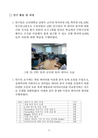 - 16 -
□ 연구 활동 및 과정
○ 연구팀은 군산대학교 남광우 교수와 박사과정 1명, 학부생 1명, CPU
연구팀 6명으로 구성되었다. CPU 연구팀이 빅 데이터 분석에 대한
기본 지식을 쌓기 위하여 초기 1개월 동안은 학교에서 수학시간에
배우는 수식을 이용해서 쉽게 접근할 수 있는 선형 회귀와 k-NN
등의 이론에 대한 학습을 수행하였다.
그림 13. CPU 팀과 군산대 팀의 세미나 모습
○ 연구의 초기에는 게임 데이터를 이용한 분석 등에 초점을 두었으나,
실제적이며 사회적으로 의미있는 데이터 분석 주제를 선정하기 위한
다양한 고민과 토론 후에 세월호와 타이타닉호를 비교분석하는 것으
로 주제를 전환하였다. 아래와 같이 총 8회 이상의 세미나와 회의를
수행하였다.
번호 세미나 및 회의 주제 시기
1 선형 회귀 분석 모델 6월
2 k-NN 최근접 이웃 모델 6월
3 Tensorflow 인공지능 모델 실습 I 7월
4 Tensorflow 인공지능 모델 실습 II 7월
5 Kaggle 데이터 분석 8월
6 모델 비교 평가 8월
7 세월호 데이터 구축 및 비교 분석(R Studio) 9월
8 타이타닉호와 세월 비교 분석(R Studio) 9월
 