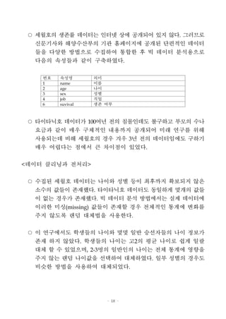 - 18 -
○ 세월호의 생존률 데이터는 인터넷 상에 공개되어 있지 않다. 그러므로
신문기사와 해양수산부의 기관 홈페이지에 공개된 단편적인 데이터
들을 다양한 방법으로 수집하여 통합한 후 빅 데이터 분석용으로
다음의 속성들과 같이 구축하였다.
번호 속성명 의미
1 name 이름
2 age 나이
3 sex 성별
4 job 직업
6 suvival 생존 여부
○ 타이타닉호 데이터가 100여년 전의 침몰인데도 불구하고 부모의 수나
요금과 같이 매우 구체적인 내용까지 공개되어 미래 연구를 위해
사용되는데 비해 세월호의 경우 겨우 3년 전의 데이터임에도 구하기
매우 어렵다는 점에서 큰 차이점이 있었다.
<데이터 클리닝과 전처리>
○ 수집된 세월호 데이터는 나이와 성별 등이 최후까지 확보되지 않은
소수의 값들이 존재했다. 타이타닉호 데이터도 동일하게 몇개의 값들
이 없는 경우가 존재했다. 빅 데이터 분석 방법에서는 실제 데이터에
이러한 미싱(missing) 값들이 존재할 경우 전체적인 통계에 변화를
주지 않도록 랜덤 대체법을 사용한다.
○ 이 연구에서도 학생들의 나이와 몇몇 일반 승선자들의 나이 정보가
존재 하지 않았다. 학생들의 나이는 고2의 평균 나이로 쉽게 일괄
대체 할 수 있었으며, 2-3명의 일반인의 나이는 전체 통계에 영향을
주지 않는 랜덤 나이값을 선택하여 대체하였다. 일부 성별의 경우도
비슷한 방법을 사용하여 대체되었다.
 