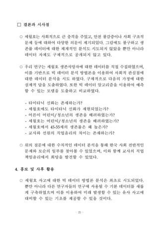 - 25 -
□ 결론과 시사점
○ 세월호는 사회적으로 큰 충격을 주었고, 안전 불감증이나 사회 구조적
문제 등에 대하여 다양한 의문이 제기되었다. 그럼에도 불구하고 생
존률 데이터에 대한 체계적인 분석도 시도되지 않았을 뿐만 아니라
데이터 자체도 구체적으로 공개되지 않고 있다.
○ 우리 연구는 세월호 생존사망자에 대한 데이터를 직접 수집하였으며,
이를 기반으로 빅 데이터 분석 방법론을 이용하여 사회적 관심점에
대한 데이터 분석을 시도 하였다. 구체적으로 다음의 가정에 대한
실제적 답을 도출하였다. 또한 빅 데이터 알고리즘을 이용하여 예측
할 수 있는 모델을 도출하고 비교하였다.
- 타이타닉 신화는 존재하는가?
- 세월호에도 타이타닉 신화가 재현되었는가?
- 어른이 어린이/청소년의 생존을 배려하였는가?
- 세월호는 어린이/청소년의 생존을 배려하였는가?
- 세월호에서 45-55세의 생존률은 왜 높은가?
- 교사와 선원의 직업윤리의 차이는 존재하는가?
○ 위의 질문에 대한 수치적인 데이터 분석을 통해 한국 사회 전반적인
문제와 모순의 일부를 찾아볼 수 있었으며, 이와 함께 교사의 직업
책임윤리에서 희망을 발견할 수 있었다.
4. 홍보 및 사후 활용
○ 세월호 사고에 대한 빅 데이터 방법론 분석은 최초로 시도되었다.
뿐만 아니라 다른 연구자들의 연구에 사용될 수 기본 데이터를 새롭
게 구축하였으며 이를 이용하여 미래 발생할 수 있는 유사 사고에
대비할 수 있는 기초를 제공할 수 있을 것이다.
 