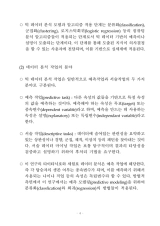 - 4 -
○ 빅 데이터 분석 모델과 알고리즘 적용 단계는 분류화(classification),
군집화(clustering), 로지스틱회귀(logistic regression) 등의 컴퓨팅
분석 알고리즘들이 적용되는 단계로서 빅 데이터 기반의 예측이나
설명이 도출되는 단계이다. 이 단계를 통해 도출된 지식이 의사결정
을 할 수 있는 사용자에 전달되며, 이를 기반으로 실세계에 적용된다.
(2) 데이터 분석 작업의 분야
○ 빅 데이터 분석 작업은 일반적으로 예측작업과 서술작업의 두 가지
분야로 구분된다.
○ 예측 작업(predictive task) : 다른 속성의 값들을 기반으로 특정 속성
의 값을 예측하는 것이다. 예측해야 하는 속성은 목표(target) 또는
종속변수(dependent variable)라고 하며, 예측을 만드는 데 사용하는
속성은 설명(explanatory) 또는 독립변수(independant variable)라고
한다.
○ 서술 작업(descriptive tasks) : 데이터에 숨어있는 관련성을 요약하고
있는 상관성이나 경향, 군집, 궤적, 이상치 등의 패턴을 찾아내는 것이
다. 서술 데이터 마이닝 작업은 보통 탐구적이며 결과의 타당성을
검증하고 설명하기 위하여 후처리 기법을 요구한다.
○ 이 연구의 타이타닉호와 세월호 데이터 분석은 예측 작업에 해당한다.
즉 각 탑승자의 생존 여부는 종속변수가 되며, 이를 예측하기 위해서
사용되는 나이나 직업 등의 속성은 독립변수라 할 수 있다. 방법적
측면에서 이 연구에서는 예측 모델링(predictive modeling)을 위하여
분류화(classfication)와 회귀(regression)의 방법들이 적용된다.
 