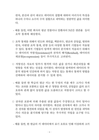 - 6 -
편차, 분산과 같이 대규모 데이터의 집합에 대하여 여러가지 특징을
하나의 수치나 소수의 수치 집합으로 파악하는 정량적인 값을 의미한
다.
- 예를 들면, 어떤 회사의 평균 연봉이나 암환자의 5년간 생존률 등이
요약 통계에 해당한다.
○ 요약 통계를 위해서 빈도와 최빈값, 백분위수, 평균과 중앙값, 범위와
편차, 다변량 요약 통계, 편향 등의 다양한 통계적 기법들이 적용될
수 있다. 통계적 기법들이 탐색적 데이터 분석에서 적용되기 위해서
는 데이터의 저항성(resistance)과 잔차의 해석(Residual), 데이터의
재표현(re-expression) 들이 추가적으로 고려된다.
○ 저항성은 자료의 일부가 현격히 다른 값을 갖거나 회손되었을 때
영향을 적게 받는 성질을 의미한다. 데이터를 탐색하여 데이터의 부
분적 변동에 민감하게 하지 않는 저항성 있는 통계나 통계적 방법을
선택하여 데이터를 분석할 수 있게 한다.
- 예를 들면 한 학급의 평균 키는 한 두명의 키를 매우 크거나 작게
적는 오타를 포함하고 있을 때 큰 영향을 받지만, 중앙값은 값의 표기
오류와 관계 없이 동일한 값을 도출하므로 저항성이 크다고 할 수
있다.
○ 잔차란 표본에 의해 추출된 관찰 값들이 주경향으로 부터 얼마나
벗어나 있는지의 차이를 의미한다. 계산된 잔차에서 매우 크거나 작
은 잔차를 발견하게 되었을 때, 이 잔차가 발생하게 된 원인을 파악하
거나 의문을 풀기위해 탐구를 하는 추가적인 작업을 요구될 수도
있다.
- 예를 들면, 한 한급의 키 데이터에서 표기 오류로 인해 이상하게 크거
 