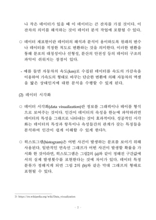 - 7 -
나 작은 데이터가 있을 때 이 데이터는 큰 잔차를 가질 것이다. 이
잔차의 의미를 해석하는 것이 데이터 분석 작업에 포함될 수 있다.
○ 데이터 재표현이란 데이터의 해석과 분석이 용이하도록 원래의 변수
나 데이터를 적정한 척도로 변환하는 것을 의미한다. 이러한 변환을
통해 분포의 대칭성이나 선형성, 분산의 안전성 등의 데이터 구조의
파악이 쉬워지는 장점이 있다.
- 예를 들면 자동차의 속도(km)로 수집된 데이터를 속도의 가감속을
이용하여 가속도의 형태로 바꾸는 단순한 변환에 의해 자동차의 엑셀
을 밟은 상태인지에 대한 분석을 수행할 수 있게 된다.
(2) 데이터 시각화
○ 데이터 시각화(data visualization)란 정보를 그래픽이나 테이블 형식
으로 보여주는 것이다. 인간이 데이터의 속성을 한눈에 파악하려면
데이터의 특성을 그래프로 나타내는 것이 효과적이다. 성공적인 시각
화는 데이터의 특성과 항목이나 속성들간의 관계가 갖는 특징들을
분석하여 인간이 쉽게 이해할 수 있게 한다3)
.
○ 히스토그램(histogram)은 어떤 사건이 발생하는 분포를 보이기 위해
사용된다. 일반적인 연속선 그래프가 어떤 사건이 발생할 확률을 가
시화 한 것이라면, 히스토그램은 그림2의 (a)와 같이 정해진 구간값에
서의 실제 발생횟수를 표현한다는 것에 차이가 있다. 데이터 특정
분류가 정해지게 되면 그림 2의 (b)와 같은 막대 그래프의 형태로
표현될 수 있다.
3) https://en.wikipedia.org/wiki/Data_visualization
 