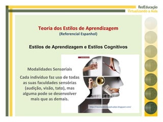 http://neurocienciasaplicadas.blogspot.com/ Modalidades Sensoriais Cada indivíduo faz uso de todas as suas faculdades sensórias (audição, visão, tato), mas alguma pode se desenvolver mais que as demais. Teoria dos Estilos de Aprendizagem (Referencial Espanhol) Estilos de Aprendizagem e Estilos Cognitivos 