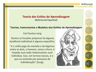 Carl Gustav Jung Dentre as funções psíquicas há alguma tendência individual à alguma específica. "é o velho jogo do martelo e da bigorna: entre os dois, o homem, como o ferro, é forjado num todo indestrutível, num indivíduo. Isso, em termos toscos, é o que eu entendo por processo de individuação" (Jung). Teoria dos Estilos de Aprendizagem (Referencial Espanhol) Teorias, Instrumentos e Modelos dos Estilos de Aprendizagem 