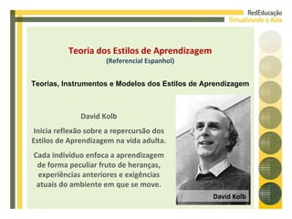David Kolb Inicia reflexão sobre a repercursão dos Estilos de Aprendizagem na vida adulta. Cada indivíduo enfoca a aprendizagem de forma peculiar fruto de heranças, experiências anteriores e exigências atuais do ambiente em que se move. Teoria dos Estilos de Aprendizagem (Referencial Espanhol) Teorias, Instrumentos e Modelos dos Estilos de Aprendizagem David Kolb 