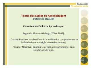 Segundo Alonso e Gallego (2000, 2002): Caráter Positivo: na classificação e análise dos comportamentos individuais na aquisição do conhecimento; Caráter Negativo: quando se presta, exclusivamente, para rotular o indivíduo. Teoria dos Estilos de Aprendizagem (Referencial Espanhol) Conceituando Estilos de Aprendizagem 