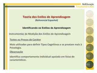 Instrumentos de Medição dos Estilos de Aprendizagem Testes ou Provas de Caráter Mais utilizados para definir Tipos Cognitivos e se prestam mais à Psicologia. Observação Identifica comportamento individual apoiada em listas de características. Teoria dos Estilos de Aprendizagem (Referencial Espanhol) Identificando os Estilos de Aprendizagem 