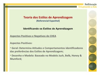 Aspectos Positivos e Negativos do CHEA Aspectos Positivos: Geral: Determina Atitudes e Comportamentos identificadores das preferências dos Estilos de Aprendizagem; Desenho e Modelo: Baseado no Modelo Juch, Bolb, Honey & Mumford; Teoria dos Estilos de Aprendizagem (Referencial Espanhol) Identificando os Estilos de Aprendizagem 
