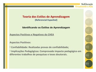 Aspectos Positivos: Confiabilidade: Realizadas provas de confiabilidade; Implicações Pedagógicas: Comprovado impacto pedagógico em diferentes trabalhos de pesquisas e teses doutorais. Aspectos Positivos e Negativos do CHEA Teoria dos Estilos de Aprendizagem (Referencial Espanhol) Identificando os Estilos de Aprendizagem 