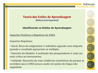 Aspectos Negativos: Geral: Risco de estigmatizar o indivíduo segundo uma etiqueta quando o resultado apresentar-se múltiplo; Desenho do Modelo: A avaliação dos pesquisadores é cada vez mais crítica ao Instrumento; Validade: Necessita de mais evidências estatísticas de porque se considera que o CHEA pouco usado em países de língua não espanhola Aspectos Positivos e Negativos do CHEA Teoria dos Estilos de Aprendizagem (Referencial Espanhol) Identificando os Estilos de Aprendizagem 