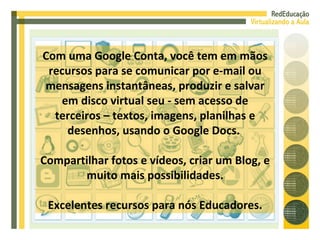 Com uma Google Conta, você tem em mãos recursos para se comunicar por e-mail ou mensagens instantâneas, produzir e salvar em disco virtual seu - sem acesso de terceiros – textos, imagens, planilhas e desenhos, usando o Google Docs.  Compartilhar fotos e vídeos, criar um Blog, e muito mais possibilidades. Excelentes recursos para nós Educadores. 