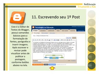 11. Escrevendo seu 1º Post Este é o Editor de Textos do Blogger, possui comandos básicos para a formatação de fontes, parágrafos e inserir imagens. Após escrever e revisar pode visualizar antes de publicar a postagem, conforme botões abaixo na tela. 