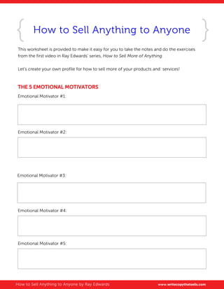 How to Sell Anything to Anyone
This worksheet is provided to make it easy for you to take the notes and do the exercises
from the first video in Ray Edwards' series, How to Sell More of Anything.
Let’s create your own profile for how to sell more of your products and services!
THE 5 EMOTIONAL MOTIVATORS
Emotional Motivator #1:
Emotional Motivator #2:
Emotional Motivator #3:
Emotional Motivator #4:
Emotional Motivator #5:
How to Sell Anything to Anyone by Ray Edwards www.writecopythatsells.com
Encourage their dreams
Justify their failures
Allay their fears
Confirm their suspicions
Help them throw rocks at their enemies
 