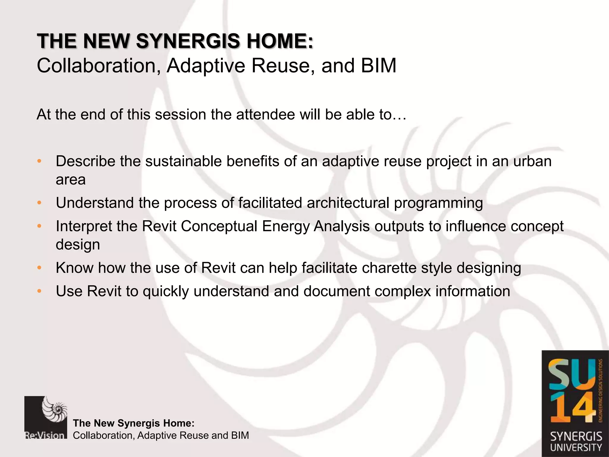 The New Synergis Home:
Collaboration, Adaptive Reuse and BIM
The New Synergis Home:
Collaboration, Adaptive Reuse and BIM
THE NEW SYNERGIS HOME:
Collaboration, Adaptive Reuse, and BIM
At the end of this session the attendee will be able to…
• Describe the sustainable benefits of an adaptive reuse project in an urban
area
• Understand the process of facilitated architectural programming
• Interpret the Revit Conceptual Energy Analysis outputs to influence concept
design
• Know how the use of Revit can help facilitate charette style designing
• Use Revit to quickly understand and document complex information
 