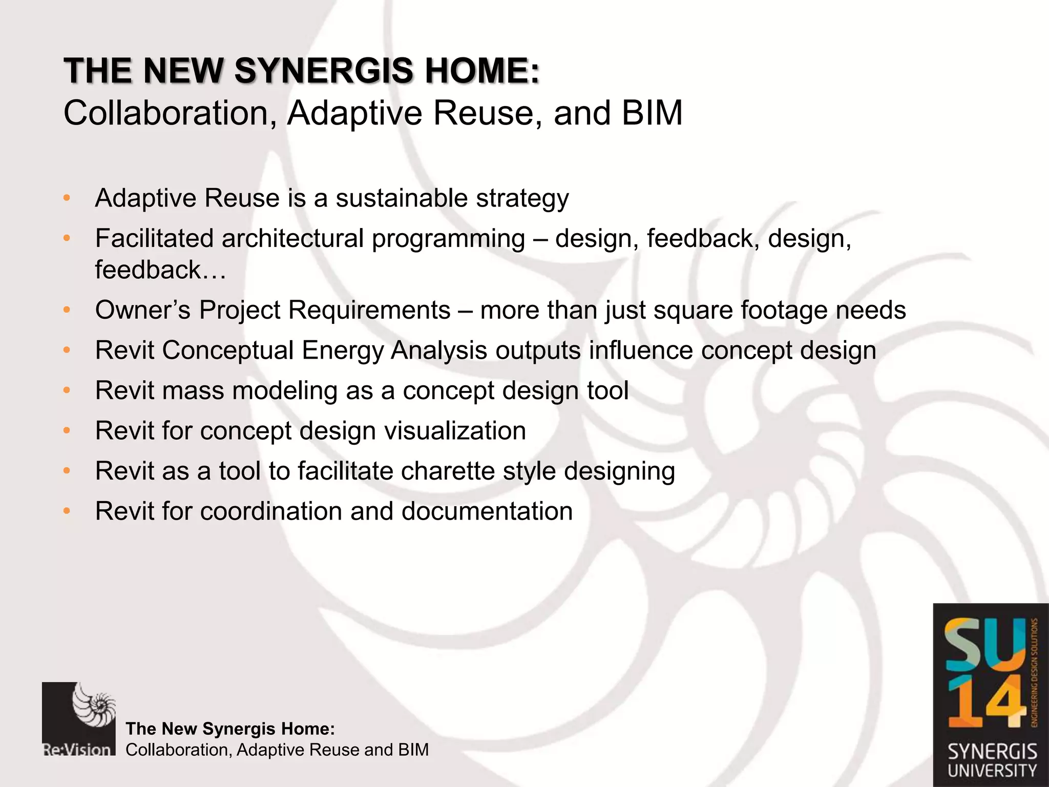 The New Synergis Home:
Collaboration, Adaptive Reuse and BIM
The New Synergis Home:
Collaboration, Adaptive Reuse and BIM
THE NEW SYNERGIS HOME:
Collaboration, Adaptive Reuse, and BIM
• Adaptive Reuse is a sustainable strategy
• Facilitated architectural programming – design, feedback, design,
feedback…
• Owner’s Project Requirements – more than just square footage needs
• Revit Conceptual Energy Analysis outputs influence concept design
• Revit mass modeling as a concept design tool
• Revit for concept design visualization
• Revit as a tool to facilitate charette style designing
• Revit for coordination and documentation
 