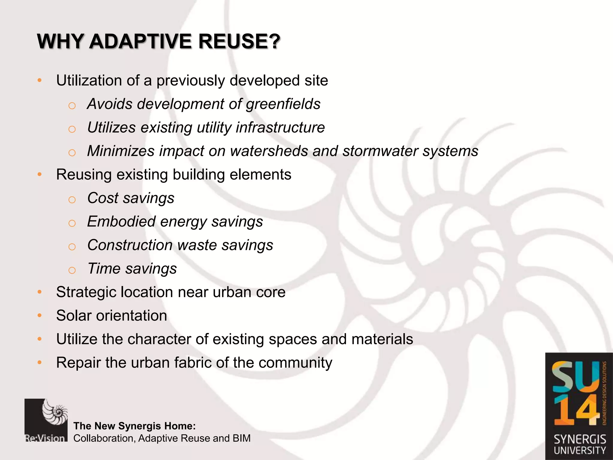 The New Synergis Home:
Collaboration, Adaptive Reuse and BIM
The New Synergis Home:
Collaboration, Adaptive Reuse and BIM
WHY ADAPTIVE REUSE?
• Utilization of a previously developed site
o Avoids development of greenfields
o Utilizes existing utility infrastructure
o Minimizes impact on watersheds and stormwater systems
• Reusing existing building elements
o Cost savings
o Embodied energy savings
o Construction waste savings
o Time savings
• Strategic location near urban core
• Solar orientation
• Utilize the character of existing spaces and materials
• Repair the urban fabric of the community
 