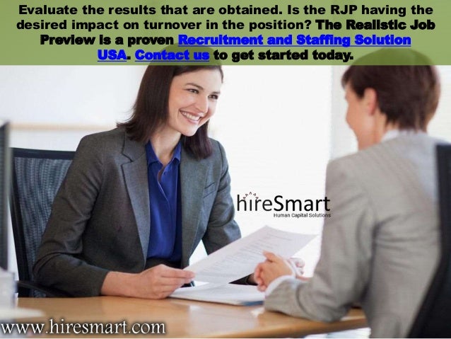 Evaluate the results that are obtained. Is the RJP having the
desired impact on turnover in the position? The Realistic Job
Preview is a proven Recruitment and Staffing Solution
USA. Contact us to get started today.
 