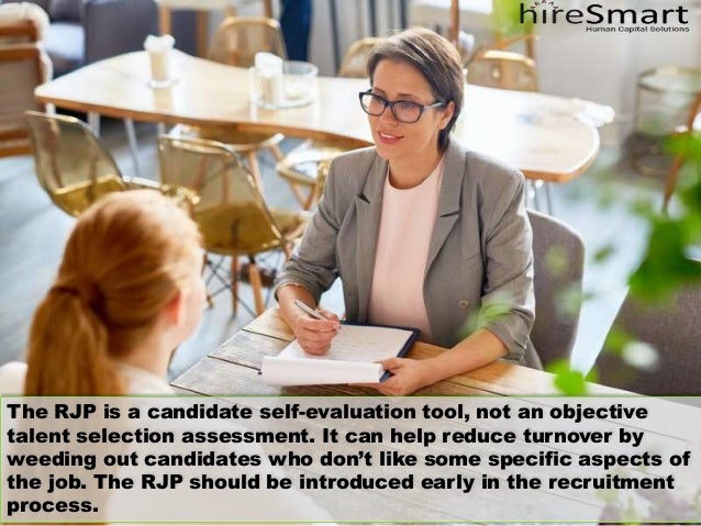 The RJP is a candidate self-evaluation tool, not an objective
talent selection assessment. It can help reduce turnover by
weeding out candidates who don’t like some specific aspects of
the job. The RJP should be introduced early in the recruitment
process.
 