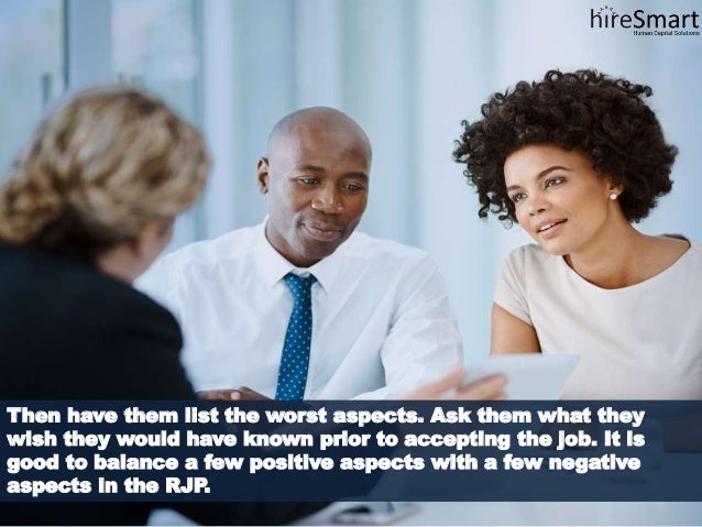 Then have them list the worst aspects. Ask them what they
wish they would have known prior to accepting the job. It is
good to balance a few positive aspects with a few negative
aspects in the RJP.
 