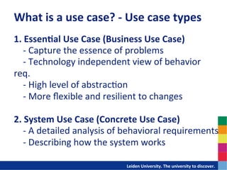 What	
  is	
  a	
  use	
  case?	
  -­‐	
  Use	
  case	
  types	
  
1.	
  EssenDal	
  Use	
  Case	
  (Business	
  Use	
  Case)	
  	
  
	
  	
  	
  	
  -­‐	
  Capture	
  the	
  essence	
  of	
  problems	
  	
  
	
  	
  	
  	
  -­‐	
  Technology	
  independent	
  view	
  of	
  behavior	
  
req.	
  
	
  	
  	
  	
  -­‐	
  High	
  level	
  of	
  abstrac-on	
  	
  
	
  	
  	
  	
  -­‐	
  More	
  ﬂexible	
  and	
  resilient	
  to	
  changes	
  	
  
	
  
2.	
  System	
  Use	
  Case	
  (Concrete	
  Use	
  Case)	
  	
  
	
  	
  	
  	
  -­‐	
  A	
  detailed	
  analysis	
  of	
  behavioral	
  requirements	
  	
  
	
  	
  	
  	
  -­‐	
  Describing	
  how	
  the	
  system	
  works	
  

                                           	
  	
  	
  	
  	
  	
  	
  	
  	
  	
  	
  	
  	
  Leiden	
  University.	
  The	
  university	
  to	
  discover.	
  
 