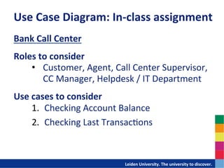Use	
  Case	
  Diagram:	
  In-­‐class	
  assignment	
  
Bank	
  Call	
  Center	
  
	
  
Roles	
  to	
  consider	
  
    •  Customer,	
  Agent,	
  Call	
  Center	
  Supervisor,	
  	
  
          CC	
  Manager,	
  Helpdesk	
  /	
  IT	
  Department	
  
Use	
  cases	
  to	
  consider	
  
       1.  Checking	
  Account	
  Balance	
  
       2.  Checking	
  Last	
  Transac-ons	
  



                                 	
  	
  	
  	
  	
  	
  	
  	
  	
  	
  	
  	
  	
  Leiden	
  University.	
  The	
  university	
  to	
  discover.	
  
 