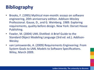 Bibliography	
  
•  Brooks,	
  F.	
  (1995)	
  Mythical	
  man-­‐month:	
  essays	
  on	
  so`ware	
  
     engineering,	
  20th	
  anniversary	
  edi-on.	
  Addison-­‐Wesley	
  
     Professional.	
  Gause,	
  D.,	
  and	
  G.	
  Weinberg.	
  1989.	
  Exploring	
  
     requirements,	
  quality	
  before	
  design.	
  New	
  York:	
  Dorset	
  House	
  
     Publishing.	
  
•  Fowler,	
  M.	
  (2004)	
  UML	
  Dis-lled:	
  A	
  Brief	
  Guide	
  to	
  the	
  
     Standard	
  Object	
  Modeling	
  Language	
  (3rd	
  ed.	
  ed.).	
  Addison-­‐
     Wesley	
  
•  van	
  Lamsweerde,	
  A.	
  (2009)	
  Requirements	
  Engineering:	
  From	
  
     System	
  Goals	
  to	
  UML	
  Models	
  to	
  So`ware	
  Speciﬁca-ons.	
  
     Wiley,	
  March	
  2009.	
  
	
  


                                            	
  	
  	
  	
  	
  	
  	
  	
  	
  	
  	
  	
  	
  Leiden	
  University.	
  The	
  university	
  to	
  discover.	
  
 