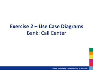  
                       	
  
Exercise	
  2	
  –	
  Use	
  Case	
  Diagrams	
  
       Bank:	
  Call	
  Center




                         	
  	
  	
  	
  	
  	
  	
  	
  	
  	
  	
  	
  	
  Leiden	
  University.	
  The	
  university	
  to	
  discover.	
  
 