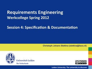 Requirements	
  Engineering	
  	
  
Werkcollege	
  Spring	
  2012	
  
	
  
Session	
  4:	
  SpeciﬁcaDon	
  &	
  DocumentaDon	
  



                          Christoph Johann Stettina (stettina@liacs.nl)




                            	
  	
  	
  	
  	
  	
  	
  	
  	
  	
  	
  	
  	
  	
  Leiden	
  University.	
  The	
  university	
  to	
  discover.
                                                                                                                                                	
  
 