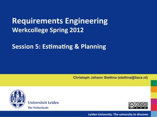 Requirements	
  Engineering	
  	
  
Werkcollege	
  Spring	
  2012	
  
	
  
Session	
  5:	
  EsBmaBng	
  &	
  Planning	
  



                             Christoph Johann Stettina (stettina@liacs.nl)




                               	
  	
  	
  	
  	
  	
  	
  	
  	
  	
  	
  	
  	
  	
  Leiden	
  University.	
  The	
  university	
  to	
  discover.
                                                                                                                                                   	
  
 