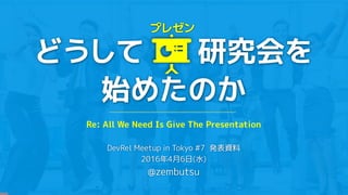 どうして 研究会を
始めたのか
DevRel Meetup in Tokyo #7 発表資料
2016年4月6日(水)
@zembutsu
プレゼン
Re: All We Need Is Give The Presentation
 