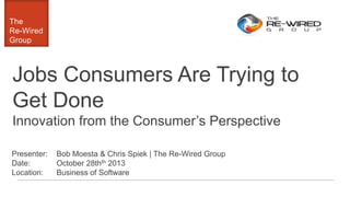 The
Re-Wired
Group

Jobs Consumers Are Trying to
Get Done
Innovation from the Consumer’s Perspective
Presenter:
Date:
Location:

Bob Moesta & Chris Spiek | The Re-Wired Group
October 28thth 2013
Business of Software

 