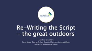 Re-Writing the Script
– the great outdoors
Aberlour Sycamore
Daryl Bates, George Fisher, Rosalind Penman, Johnny Wilson,
Adele Kay and Pamela Young
 