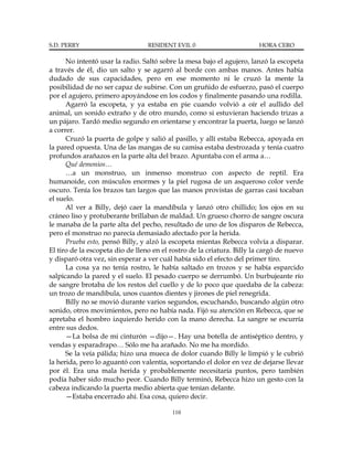 S.D. PERRY                        RESIDENT EVIL 0                       HORA CERO

      No intentó usar la radio. Saltó sobre la mesa bajo el agujero, lanzó la escopeta
a través de él, dio un salto y se agarró al borde con ambas manos. Antes había
dudado de sus capacidades, pero en ese momento ni le cruzó la mente la
posibilidad de no ser capaz de subirse. Con un gruñido de esfuerzo, pasó el cuerpo
por el agujero, primero apoyándose en los codos y finalmente pasando una rodilla.
      Agarró la escopeta, y ya estaba en pie cuando volvió a oír el aullido del
animal, un sonido extraño y de otro mundo, como si estuvieran haciendo trizas a
un pájaro. Tardó medio segundo en orientarse y encontrar la puerta, luego se lanzó
a correr.
      Cruzó la puerta de golpe y salió al pasillo, y allí estaba Rebecca, apoyada en
la pared opuesta. Una de las mangas de su camisa estaba destrozada y tenía cuatro
profundos arañazos en la parte alta del brazo. Apuntaba con el arma a…
      Qué demonios…
      …a un monstruo, un inmenso monstruo con aspecto de reptil. Era
humanoide, con músculos enormes y la piel rugosa de un asqueroso color verde
oscuro. Tenía los brazos tan largos que las manos provistas de garras casi tocaban
el suelo.
      Al ver a Billy, dejó caer la mandíbula y lanzó otro chillido; los ojos en su
cráneo liso y protuberante brillaban de maldad. Un grueso chorro de sangre oscura
le manaba de la parte alta del pecho, resultado de uno de los disparos de Rebecca,
pero el monstruo no parecía demasiado afectado por la herida.
      Prueba esto, pensó Billy, y alzó la escopeta mientas Rebecca volvía a disparar.
El tiro de la escopeta dio de lleno en el rostro de la criatura. Billy la cargó de nuevo
y disparó otra vez, sin esperar a ver cuál había sido el efecto del primer tiro.
      La cosa ya no tenía rostro, le había saltado en trozos y se había esparcido
salpicando la pared y el suelo. El pesado cuerpo se derrumbó. Un burbujeante río
de sangre brotaba de los restos del cuello y de lo poco que quedaba de la cabeza:
un trozo de mandíbula, unos cuantos dientes y jirones de piel renegrida.
      Billy no se movió durante varios segundos, escuchando, buscando algún otro
sonido, otros movimientos, pero no había nada. Fijó su atención en Rebecca, que se
apretaba el hombro izquierdo herido con la mano derecha. La sangre se escurría
entre sus dedos.
      —La bolsa de mi cinturón —dijo—. Hay una botella de antiséptico dentro, y
vendas y esparadrapo… Sólo me ha arañado. No me ha mordido.
      Se la veía pálida; hizo una mueca de dolor cuando Billy le limpió y le cubrió
la herida, pero lo aguantó con valentía, soportando el dolor en vez de dejarse llevar
por él. Era una mala herida y probablemente necesitaría puntos, pero también
podía haber sido mucho peor. Cuando Billy terminó, Rebecca hizo un gesto con la
cabeza indicando la puerta medio abierta que tenían delante.
      —Estaba encerrado ahí. Esa cosa, quiero decir.

                                          110
 