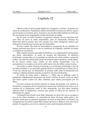 S.D. PERRY                       RESIDENT EVIL 0                      HORA CERO



                                 Capítulo 12


      Observó cómo la joven pareja bajaba por el agujero y volvían a la puerta con
cierre de combinación. Finalmente, habían encontrado la manera de abrirla; supuso
que forzarían la cerradura, pero, al parecer, uno de ellos había hallado los informes
de crecimiento de las sanguijuelas y había descifrado el código.
      Por lo visto, un único Cazador, un guerrero solitario, no era suficiente rival
para ellos. El joven se sintió sorprendido, pero no demasiado, mientras los
observaba abrir la puerta. Esos dos poseían una cierta inteligencia animal; qué
triste para el mundo que tuvieran que ser destruidos.
      El joven sonrió. Sin duda la humanidad se recuperaría de esa pérdida con
tiempo suficiente para llevar a cabo la crucifixión de Umbrella. Además, los niños
ya estaban en sus puestos.
      Billy empujó la puerta que daba al teleférico, y se congratularon mutuamente
por haber «descubierto» el modo de escapar del laboratorio. El teleférico
funcionaba, aunque ellos no lo pondrían en marcha; sus vidas estaban a punto de
acabar. Los niños los observaban desde las sombras bajo el teleférico, desde dentro
de las cloacas medio secas, unidos en dos formas humanoides. Con un
pensamiento y un suspiro, el joven los soltó; lanzó a los dos alfiles contra la presa.
      Un sonido, un grito. Frunció el entrecejo y se volvió para contemplar a uno de
los falsos hombres y ver qué había gritado desde la oscuridad que se abría tras él.
Y éste fue atacado por un Eliminador. El primate saltó sobre el humanoide por
sorpresa, aullando mientras atacaba al colectivo con fauces babeantes.
      El sonido de lucha alertó a Rebecca y a Billy, que se hallaban sobre la
plataforma. Rápidamente prepararon las armas. Furioso, el joven vaciló sin saber
qué hacer; quería acabar con ellos, matarlos, pero estaba preocupado por los
niños…
      Los hizo avanzar sin prestar atención al ataque del primate. Los muchos se
dividieron y escaparon de las sanguinarias fauces para reformarse de nuevo en el
extremo de la plataforma, junto al otro humanoide. Los dos falsos hombres
saltaron sobre la plataforma, ansiosos por probar el sabor de los intrusos. El
Eliminador los siguió.
      Contempló horrorizado cómo Billy disparaba un único tiro con la escopeta a
uno de los falsos hombres y lo alcanzaba de lleno. El joven sintió gritar a los
muchos, sintió que su enjambre disminuía. Su furia se intensificó y se mezcló con
la angustia por sus niños cuando Billy disparó de nuevo y Rebecca se le unió con la
pistola. En segundos, uno de los colectivos estuvo prácticamente destruido.
                                         113
 