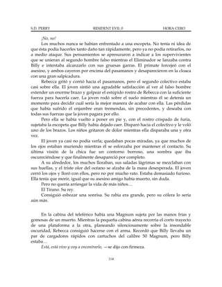 S.D. PERRY                       RESIDENT EVIL 0                      HORA CERO

      ¡No, no!
      Los muchos nunca se habían enfrentado a una escopeta. No tenía ni idea de
que ésta podía hacerles tanto daño tan rápidamente, pero ya no podía retirarlos, no
a medio ataque. Sus pensamientos se apresuraron a indicar a los supervivientes
que se unieran al segundo hombre falso mientras el Eliminador se lanzaba contra
Billy e intentaba alcanzarlo con sus gruesas garras. El primate forcejeó con el
asesino, y ambos cayeron por encima del pasamanos y desaparecieron en la cloaca
con una gran salpicadura.
      Rebecca gritó y corrió hacia el pasamanos, pero el segundo colectivo estaba
casi sobre ella. El joven sintió una agradable satisfacción al ver al falso hombre
extender un enorme brazo y golpear el estúpido rostro de Rebecca con la suficiente
fuerza para hacerla caer. La joven rodó sobre el suelo mientras él se detenía un
momento para decidir cuál sería la mejor manera de acabar con ella. Las pérdidas
que había sufrido el enjambre eran tremendas, sin precedentes, y deseaba con
todas sus fuerzas que la joven pagara por ello.
      Pero ella se había vuelto a poner en pie y, con el rostro crispado de furia,
sujetaba la escopeta que Billy había dejado caer. Disparó hacia el colectivo y le voló
uno de los brazos. Los niños gritaron de dolor mientras ella disparaba una y otra
vez.
      El joven ya casi no podía verla; quedaban pocas miradas, ya que muchos de
los ojos estaban muriendo mientras él se esforzaba por mantener el contacto. Su
última visión de la chica fue un contorno borroso, una sombra que iba
oscureciéndose y que finalmente desapareció por completo.
      A su alrededor, los muchos lloraban, sus saladas lágrimas se mezclaban con
sus huellas, y el triste olor del océano se alzaba de la masa desesperada. El joven
cerró los ojos y lloró con ellos, pero no por mucho rato. Estaba demasiado furioso.
Ella tenía que morir, igual que su asesino amigo había muerto, sin duda.
      Pero no quería arriesgar la vida de más niños…
      El Tirano. Su rey.
      Consiguió esbozar una sonrisa. Su rabia era grande, pero su cólera lo sería
aún más.


     En la cabina del teleférico había una Magnum sujeta por las manos frías y
gomosas de un muerto. Mientras la pequeña cabina aérea recorría el corto trayecto
de una plataforma a la otra, planeando silenciosamente sobre la insondable
oscuridad, Rebecca consiguió hacerse con el arma. Recordó que Billy llevaba un
par de cargadores rápidos con cartuchos del calibre 50 Magnum, pero Billy
estaba…
     Está, está vivo y voy a encontrarlo, —se dijo con firmeza.

                                         114
 