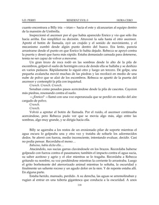 S.D. PERRY                      RESIDENT EVIL 0                      HORA CERO

cuanto encontrara a Billy iría —irían— hacia el este y alcanzarían al equipo dentro
de la mansión de Umbrella.
      Inspeccionó el ascensor por el que había aparecido Enrico y vio que sólo iba
hacia arriba. Eso simplificó su decisión. Atravesó la sala hasta el otro ascensor.
Apretó el botón de llamada, oyó un crujido y el sonido de movimiento, y el
mecanismo zumbó desde algún punto dentro del hueco. Era lento, parecía
arrastrarse desde el punto en que Enrico lo había dejado. Rebecca se apoyó contra
la puerta y deseó que fuera más rápido. Estaba demasiado cansada para detenerse,
temía no ser capaz de volver a moverse.
      Un gran trozo de roca rodó en las sombras desde lo alto de la pila de
escombros, golpeó el suelo de hormigón cerca de donde ella se hallaba y se deshizo
en varios pedazos. Rápidamente lo siguió otro y luego un tercero. De golpe, una
pequeña avalancha movió muchas de las piedras y las recolocó en medio de una
nube de polvo que se alzó de los escombros. Rebecca se apartó de la puerta del
ascensor y contempló la pila con inquietud.
      Crunch. Crunch. Crunch.
      Sonaban como pesados pasos acercándose desde la pila de cascotes. Cayeron
más piedras, resonando contra el suelo.
      —¿Enrico? —llamó con una voz esperanzada que se perdió en medio del aire
cargado de polvo.
      Crunch.
      Crunch.
      Volvió a apretar el botón de llamada. Por el ruido, el ascensor continuaba
acercándose, pero Rebecca pudo ver que se movía algo más, algo entre las
sombras, algo muy grande, y se dirigía hacia ella.


      Billy se agarraba a los restos de un erosionado pilar de soporte mientras el
agua oscura lo golpeaba una y otra vez y trataba de soltarle los adormecidos
dedos. Se aferró con fuerza, medio inconsciente, intentando evaluar, decidir. Casi
no podía pensar. Recordaba el mono…
      Babuino, había dicho ella…
      Atacándolo, sus sucias garras clavándosele en los brazos. Recordaba haberse
golpeado con fuerza contra el pasamanos; también el impacto contra el agua sucia,
su sabor aceitoso y agrio y el olor mientras se lo tragaba. Recordaba a Rebecca
gritando su nombre, su voz perdiéndose mientras la corriente lo arrastraba. Luego
el grito borboteante del aterrorizado animal mientras lo soltaba, la oscuridad y
finalmente un saliente rocoso y un agudo dolor en la sien. Y de repente estaba allí.
En alguna parte.
      Estaba herido, mareado, perdido. A su derecha, las aguas se arremolinaban y
rugían al entrar en una tubería gigantesca que conducía a la oscuridad. A unos
                                        118
 