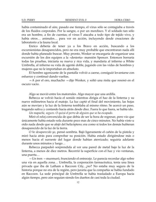 S.D. PERRY                      RESIDENT EVIL 0                      HORA CERO

había contaminado el aire, pasado ese tiempo, el virus sólo se contagiaba a través
de los fluidos corporales. Por la sangre, o por un mordisco. Y el soldado tan sólo
era un hombre, a fin de cuentas; el virus-T atacaba a todo tipo de tejido vivo, y
había otros… animales… para ver en acción, incluyendo desde creaciones de
laboratorio a la fauna local.
     Enrico debería de tener ya a los Bravo en acción, buscando a los
excursionistas desaparecidos, pero no era muy probable que encontraran nada allí
donde había planeado buscar. Muy pronto, Wesker se encargaría de organizar una
excursión de los dos equipos a la «desierta» mansión Spencer. Entonces borraría
todas las pruebas, iniciaría su nueva y rica vida, y mandaría al infierno a White
Umbrella, al infierno su vida de agente doble, jugando con las vidas de hombres y
mujeres que no le importaban en absoluto.
     El hombre agonizante de la pantalla volvió a caerse, consiguió levantarse con
esfuerzo y continuó dando vueltas.
     —A por el oro, muchacho —dijo Wesker, y soltó una risita que resonó en el
oscuro vacío.


      Algo se movió entre los matorrales. Algo mayor que una ardilla.
      Rebecca se volvió hacia el sonido mientras dirigía el haz de la linterna y su
nueve milímetros hacia el matojo. La luz captó el final del movimiento, las hojas
aún se movían y la luz de la linterna temblaba al mismo ritmo. Se acercó un paso,
tragando saliva y contando hacia atrás desde diez. Fuera lo que fuera, se había ido.
      Un mapache, seguro. O quizá el perro de alguien que se ha escapado.
      Miró el reloj convencida de que debía de ser la hora de regresar, pero vio que
únicamente había estado sola durante poco mas de cinco minutos. No había visto u
oído nada desde que se alejó del helicóptero; era como si todos los demás hubieran
desaparecido de la faz de la tierra.
      O he desaparecido yo, pensó sombría. Bajó ligeramente el cañón de la pistola y
miró hacia atrás para comprobar su posición. Había estado dirigiéndose más o
menos hacia el suroeste del lugar donde habían aterrizado; seguiría adelante
durante unos minutos y luego…
      Rebecca parpadeó sorprendida al ver una pared de metal bajo la luz de la
linterna, a menos de diez metros. Recorrió la superficie con el haz y vio ventanas,
una puerta…
      —Un tren —murmuró, frunciendo el entrecejo. Le parecía recordar algo sobre
una vía en aquella zona… Umbrella, la corporación farmacéutica, tenía una línea
privada que iba de Latham a Raccoon City, ¿no? No estaba muy segura de la
historia porque no era de la región, pero juraría que la compañía se había fundado
en Raccoon. La sede principal de Umbrella se había trasladado a Europa hacía
algún tiempo, pero aún seguían siendo los dueños de casi toda la ciudad.
                                         12
 