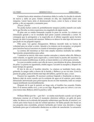 S.D. PERRY                      RESIDENT EVIL 0                     HORA CERO

      Caminó hacia atrás mientras el monstruo daba la vuelta, le clavaba la mirada
de nuevo y daba un paso. Estaba centrado en ella, tan implacable como una
máquina. Lanzó hacia atrás el desmesurado brazo, como si fuera a lanzar una
pelota, y dio un segundo y resonante paso.
      ¡Piensa! ¡Piensa!
      No podía luchar contra él, probablemente tampoco podría matarlo con nada
de lo que llevaba; su única esperanza era engañarlo de algún modo.
      El plan aún se estaba formando cuando lo puso en acción. La criatura era
demasiado grande y no le resultaba fácil parar cuando comenzaba a correr. Si
conseguía que la persiguiera y la esquivaba en el último segundo quizá tuviera
tiempo de abrir la puerta del ascensor. Rebecca se detuvo lo más lejos del ascensor
que pudo en ese pequeño espacio.
      Otro paso. Las garras chasquearon. Rebecca necesitó toda su fuerza de
voluntad para no echar a correr. Apuntó a la criatura con la escopeta y se preparó
para lanzarse hacia el ascensor en cuanto el monstruo ganara velocidad.
      La sonrisa del monstruo se hizo más amplia mientras inclinaba las rodillas
ligeramente, preparándose para saltar.
      Y entonces se movió, sólo unas cuantas zancadas y estaría sobre ella. Rebecca
salió volando, se agachó para esquivarlo y corrió hasta la puerta del ascensor. La
agarró con manos temblorosas, la abrió, se lanzó dentro y se volvió para cerrarla.
      La cosa ya estaba yendo a por ella de nuevo, moviéndose de prisa, demasiado
de prisa. La puerta no aguantaría, estaba segura. Levantó la escopeta y disparó sin
tener tiempo de apuntar.
      El tiro le dio en el hombro derecho. La criatura se tambaleó hacia atrás,
gritando; la sangre saltó a chorro de la herida, y Rebecca ya no vio más. Cerró la
puerta de golpe, pulsó el botón más bajo del tablero, apretó los ojos, y rezó.
      Pasaron los segundos. El ascensor continuó bajando y finalmente se detuvo.
Rebecca dejó de rezar cuando oyó la corriente de agua en el exterior, pero estaba
demasiado aterrorizada para preocuparse de eso en este momento, todo su cuerpo
seguía temblando incontrolablemente.
      Después de lo que le pareció un largo rato, el temblor fue cesando. Estaba
bien. O al menos estaba viva, y eso ya era algo. Rogando para no volver a ver esa
cosa nunca más, Rebecca abrió la puerta y salió.


      William Birkin por fin —¡por fin!— se estaba marchando cuando oyó el grito
inhumano resonar en el hasta el momento silencioso edificio, un grito de pura
rabia. Se detuvo en la entrada del pequeño subterráneo que llevaba al exterior y se
volvió para mirar hacia la sala de control ejecutivo. Se había pasado dos horas en
esa pequeña área escondida, primero luchando por tomar una decisión y luego
luchando para que el ordenador obedeciera su orden de cancelación. La secuencia
                                        122
 