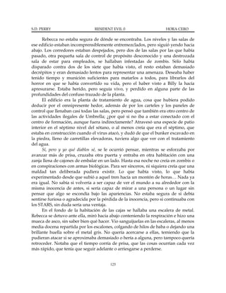 S.D. PERRY                      RESIDENT EVIL 0                      HORA CERO

      Rebecca no estaba segura de dónde se encontraba. Los niveles y las salas de
ese edificio estaban incomprensiblemente entremezclados, pero siguió yendo hacia
abajo. Los corredores estaban despejados, pero dos de las salas por las que había
pasado, otra pequeña sala de control de propósito desconocido y una destrozada
sala de estar para empleados, se hallaban infestadas de zombis. Sólo había
disparado contra dos de los siete que había visto, el resto estaban demasiado
decrépitos y eran demasiado lentos para representar una amenaza. Deseaba haber
tenido tiempo y munición suficientes para matarlos a todos, para librarlos del
horror en que se había convertido su vida, pero el haber visto a Billy la hacía
apresurarse. Estaba herido, pero seguía vivo, y perdido en alguna parte de las
profundidades del confuso trazado de la planta.
      El edificio era la planta de tratamiento de agua, cosa que hubiera podido
deducir por el omnipresente hedor, además de por los carteles y los paneles de
control que llenaban casi todas las salas, pero pensó que también era otro centro de
las actividades ilegales de Umbrella; ¿por qué si no iba a estar conectado con el
centro de formación, aunque fuera indirectamente? Atravesó una especie de patio
interior en el séptimo nivel del sótano, o al menos creía que era el séptimo, que
estaba en construcción cuando el virus atacó, y dudó de que el bunker excavado en
la piedra, lleno de carretillas elevadoras, tuviera algo que ver con el tratamiento
del agua.
      Sí, pero y yo qué diablos sé, se le ocurrió pensar, mientras se esforzaba por
avanzar más de prisa, cruzaba otra puerta y entraba en otra habitación con una
zanja llena de cajones de embalar en un lado. Hasta esa noche no creía en zombis o
en conspiraciones con armas biológicas. Para ser sinceros, ni siquiera creía que una
maldad tan deliberada pudiera existir. Lo que había visto, lo que había
experimentado desde que subió a aquel tren hacía un montón de horas… Nada ya
era igual. No sabía si volvería a ser capaz de ver el mundo a su alrededor con la
misma inocencia de antes, si sería capaz de mirar a una persona o un lugar sin
pensar que algo se escondía bajo las apariencias. No estaba segura de si debía
sentirse furiosa o agradecida por la pérdida de la inocencia, pero si continuaba con
los STARS, sin duda sería una ventaja.
      En el fondo de la habitación de las cajas se hallaba una escalera de metal.
Rebecca se detuvo ante ella, miró hacia abajo conteniendo la respiración e hizo una
mueca de asco, sin saber bien qué hacer. Vio sanguijuelas en las escaleras, al menos
media docena repartida por los escalones, colgando de hilos de baba o dejando una
brillante huella sobre el metal gris. No quería acercarse a ellas, temiendo que la
pudieran atacar si se aproximaba demasiado o hería a alguna, pero tampoco quería
retroceder. Notaba que el tiempo corría de prisa, que las cosas ocurrían cada vez
más rápido, que tenía que seguir adelante o arriesgarse a perderse.


                                        125
 